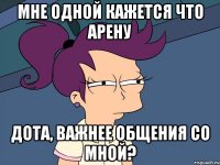 Мне одной кажется что Арену Дота, важнее общения со мной?