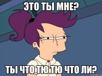 Это ты мне? Ты что тю тю что ли?