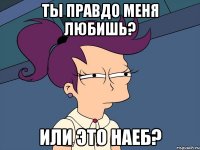 Ты правдо меня любишь? Или это наеб?