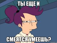 ты еще и смеятся умеешь?