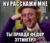 Ну расскажи мне Ты правда Фёдор Эттингер?