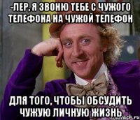 -Лер, я звоню тебе с чужого телефона на чужой телефон для того, чтобы обсудить чужую личную жизнь