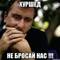 Хуршед Не бросай нас !!!