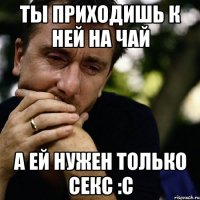 ты приходишь к ней на чай а ей нужен только секс :c