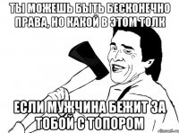 ТЫ МОЖЕШЬ БЫТЬ БЕСКОНЕЧНО ПРАВА, НО КАКОЙ В ЭТОМ ТОЛК ЕСЛИ МУЖЧИНА БЕЖИТ ЗА ТОБОЙ С ТОПОРОМ