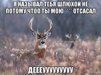 я называл тебя шлюхой не потому чтоо ты мою **** отсасал деееууууууууу