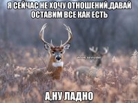 Я сейчас не хочу отношений,давай оставим все как есть а,ну ладно