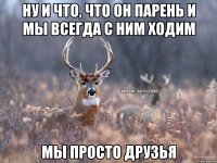 НУ И ЧТО, ЧТО ОН ПАРЕНЬ И МЫ ВСЕГДА С НИМ ХОДИМ МЫ ПРОСТО ДРУЗЬЯ