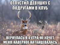 Отпустил девушку с подругами в клуб Вернулась в 4 утра, не хочет меня, наверное натанцевалась