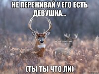 Не переживай у его есть девушка... (Ты ты что ли)