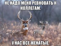 Не надо меня ревновать к коллегам. У нас все женатые.