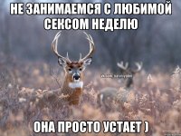 Не занимаемся с любимой сексом неделю она просто устает )