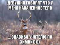 девушки говорят что у меня накаченное тело ....спасибо учителю по химии)))))