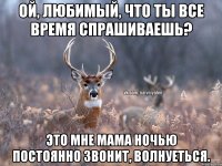 Ой, любимый, что ты все время спрашиваешь? Это мне мама ночью постоянно звонит, волнуеться.