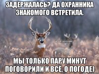 Задержалась? Да охранника знакомого встретила. Мы только пару минут поговорили и всё. О погоде)