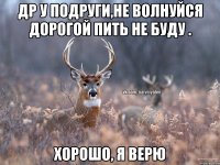 Др у подруги,не волнуйся дорогой пить не буду . хорошо, я верю