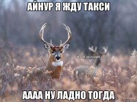 Айнур я жду такси аааа ну ладно тогда