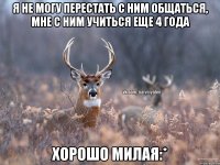 Я НЕ МОГУ ПЕРЕСТАТЬ С НИМ ОБЩАТЬСЯ, МНЕ С НИМ УЧИТЬСЯ ЕЩЕ 4 ГОДА ХОРОШО МИЛАЯ:*