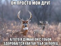 он просто мой друг а,тото я думаю,он с тобой здоровается хватая тебя за попец