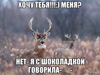 хочу тебя!!!:) меня? нет- я с шоколадкой говорила-__-