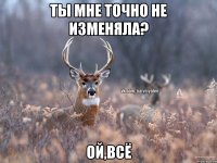 Ты мне точно не изменяла? Ой,всё