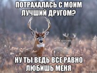 потрахалась с моим лучший другом? ну ты ведь все равно любишь меня