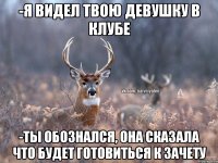 -Я видел твою девушку в клубе -Ты обознался, она сказала что будет готовиться к зачету