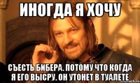 иногда я хочу съесть бибера. потому что когда я его высру. он утонет в туалете