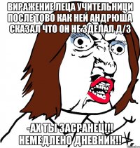 виражение леца учительници после тово как ней Андрюша сказал что он не зделал Д/З -Ах ты засранец!!! немедлено дневник!!