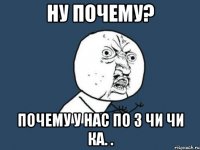 Ну почему? Почему у нас по 3 Чи Чи ка. .