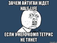 зачем айтуган ждет Half-Life если у него комп тетрис не тянет