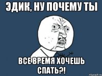 ЭДИК, НУ ПОЧЕМУ ТЫ ВСЕ ВРЕМЯ ХОЧЕШЬ СПАТЬ?!