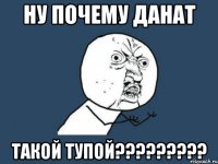 НУ ПОЧЕМУ ДАНАТ ТАКОЙ ТУПОЙ?????????