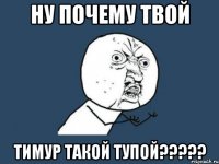 ну почему твой тимур такой тупой?????