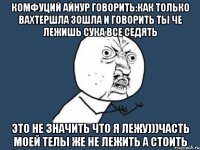 Комфуций Айнур говорить:как только вахтершла зошла и говорить ты че лежишь сука все седять Это не значить что я лежу)))часть моей телы же не лежить а стоить