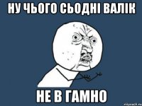 Ну чього сьодні Валік не в Гамно