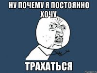 Ну почему я постоянно хочу ТРАХАТЬСЯ