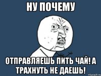 Ну почему Отправляешь пить чай! А трахнуть не даешь!