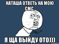 Наташа ответь на мою смс. я ща выйду ото)))