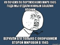 Ну почему по портмускому миру 1905 года мы отдали южный Сахалин Японии Вернули его только с окончанием второй мировой в 1945