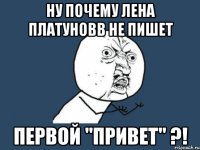 Ну почему Лена Платуновв не пишет первой "привет" ?!