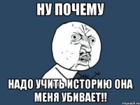 НУ ПОЧЕМУ надо учить историю она меня убивает!!