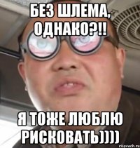 Без шлема, однако?!! Я тоже люблю рисковать))))