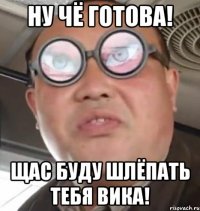 ну чё готова! Щас буду шлёпать тебя Вика!