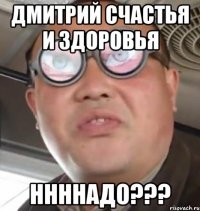 Дмитрий счастья и здоровья ннннадо???