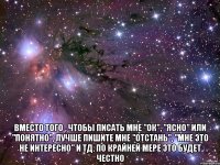  Вместо того , чтобы писать мне "ок", "ясно" или "понятно", лучше пишите мне "отстань", "мне это не интересно" и тд. По крайней мере это будет честно