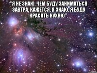 "Я не знаю, чем буду заниматься завтра. Кажется, я знаю. Я буду красить кухню". 