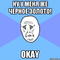 Ну у меня же черное золото! Okay