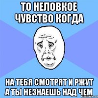 то неловкое чувство когда НА ТЕБЯ СМОТРЯТ И РЖУТ А ТЫ НЕЗНАЕШЬ НАД ЧЕМ