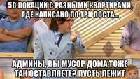 50 локаций с разными квартирами, где написано по три поста... админы, вы мусор дома тоже так оставляете? пусть лежит